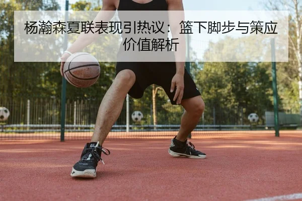 杨瀚森夏联表现引热议：篮下脚步与策应价值解析